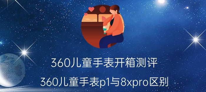 360儿童手表开箱测评 360儿童手表p1与8xpro区别？